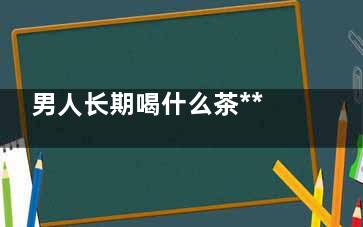 男人长期喝什么茶*** 男生必喝的养生茶(男人长期喝什么茶对身体好)